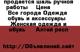продается шаль ручной работы  › Цена ­ 1 300 - Все города Одежда, обувь и аксессуары » Женская одежда и обувь   . Алтай респ.